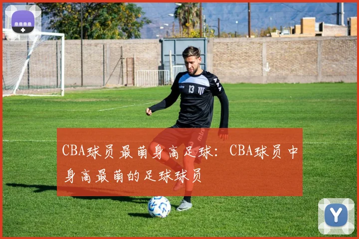 CBA球员最萌身高足球：CBA球员中身高最萌的足球球员