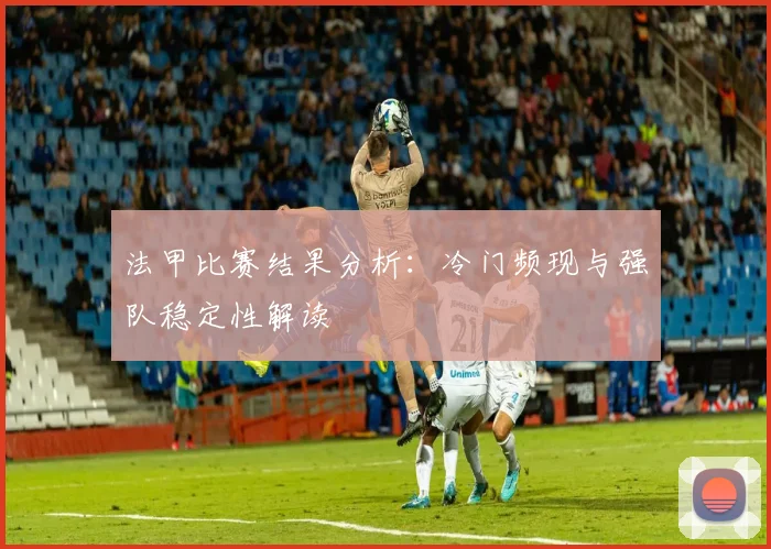 法甲比赛结果分析：冷门频现与强队稳定性解读
